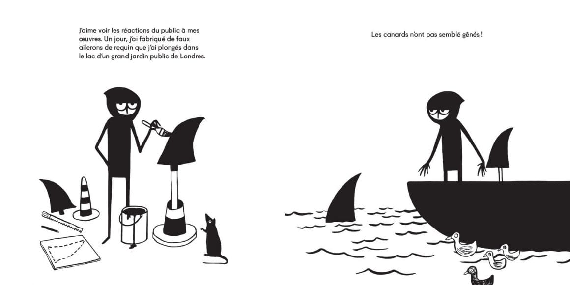 Illustration en deux parties. A gauche, Banksy peint des ailerons de requins posés sur des cônes de sécurité. Un texte au dessus lit "J'aime voir les réactions de public à mes oeuvres. Un jour, j'ai fabriqué de faux ailerons de requin que j'ai plongé dans un lac d'un grand jardin public de Londres."
A gauche, le personnage est debout sur une barques et a déposé un aileron dans l'eau, près d'un groupe de canards. Le texte au dessus : "Les canards n'ont pas semblé gênés !"